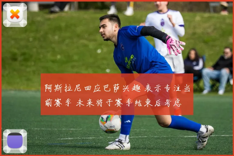 阿斯拉尼回应巴萨兴趣 表示专注当前赛季 未来将于赛季结束后考虑