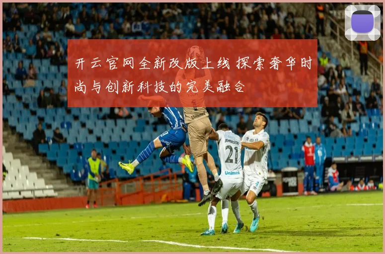 开云官网全新改版上线 探索奢华时尚与创新科技的完美融合