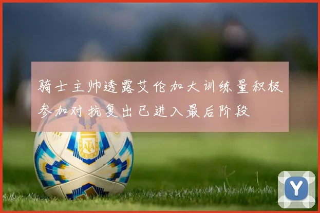 骑士主帅透露艾伦加大训练量积极参加对抗复出已进入最后阶段