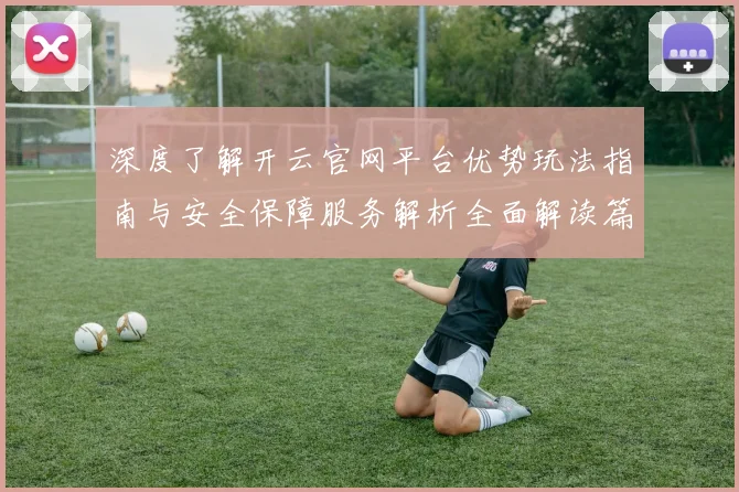 深度了解开云官网平台优势玩法指南与安全保障服务解析全面解读篇