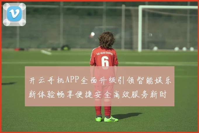 开云手机APP全面升级引领智能娱乐新体验畅享便捷安全高效服务新时代
