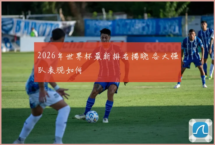 2026年世界杯最新排名揭晓 各大强队表现如何