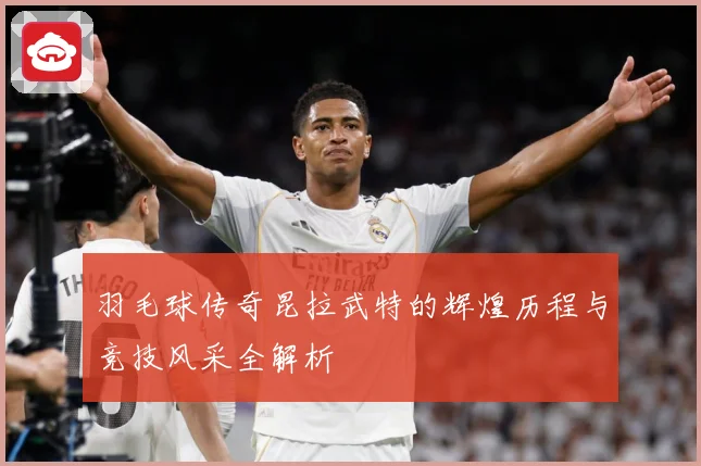 羽毛球传奇昆拉武特的辉煌历程与竞技风采全解析