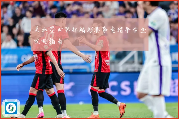 美加墨世界杯精彩赛事竞猜平台全攻略指南