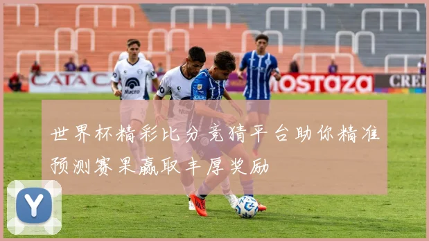 世界杯精彩比分竞猜平台助你精准预测赛果赢取丰厚奖励