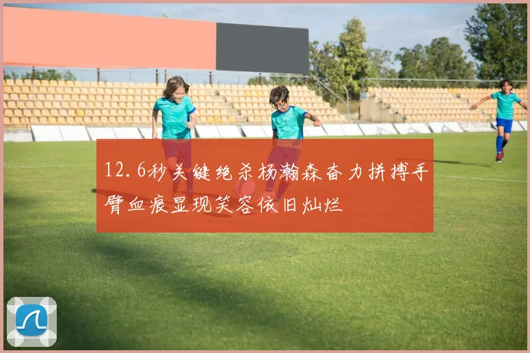 12.6秒关键绝杀杨瀚森奋力拼搏手臂血痕显现笑容依旧灿烂