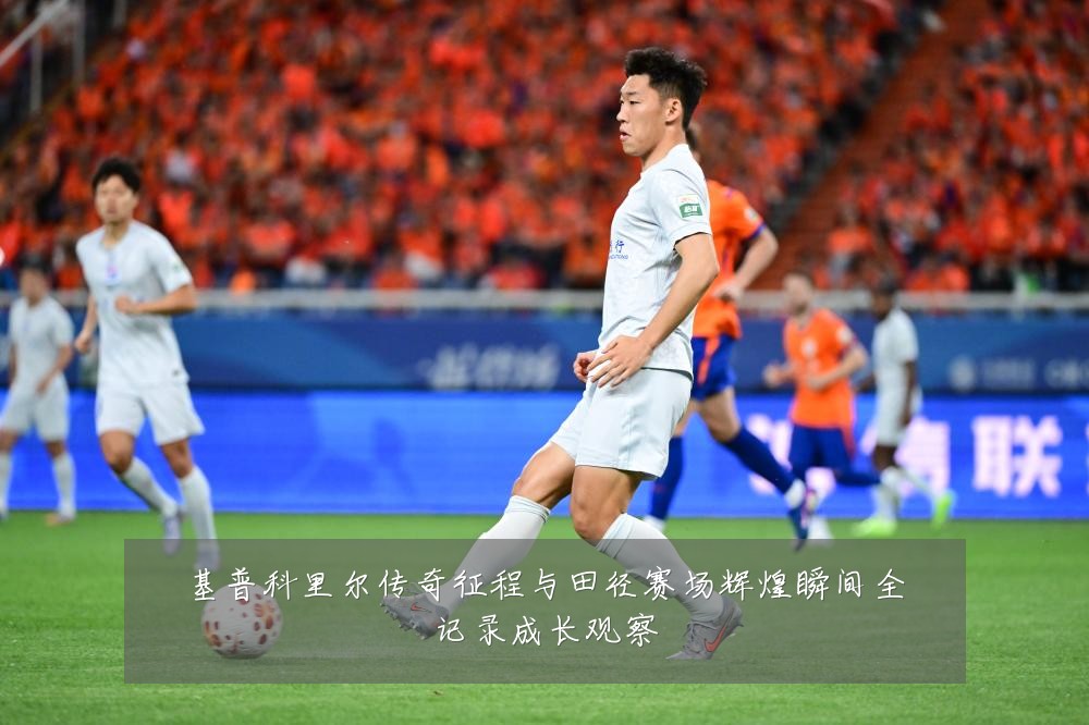 基普科里尔传奇征程与田径赛场辉煌瞬间全记录成长观察